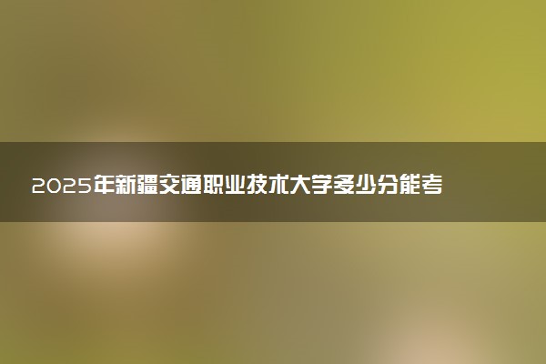 2025年新疆交通职业技术大学多少分能考上 最低分及位次