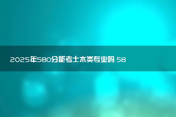 2025年580分能考土木类专业吗 580分土木类专业大学推荐