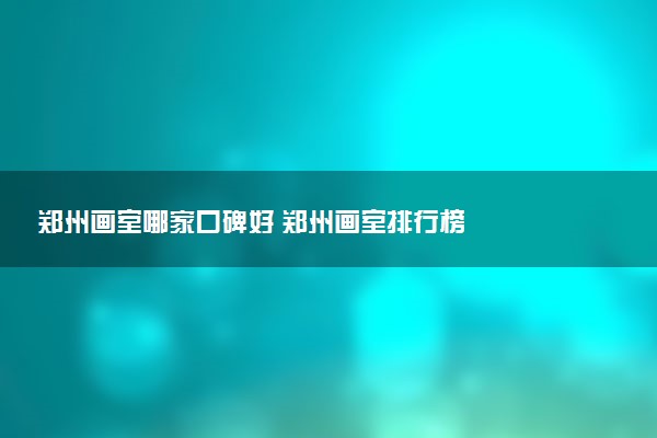 郑州画室哪家口碑好 郑州画室排行榜