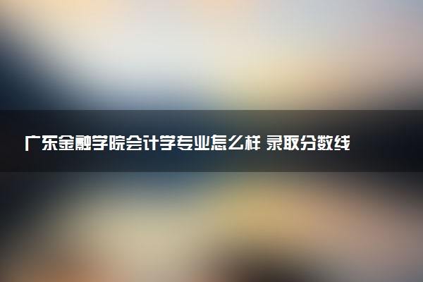 广东金融学院会计学专业怎么样 录取分数线多少