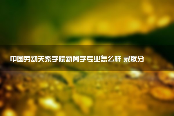 中国劳动关系学院新闻学专业怎么样 录取分数线多少
