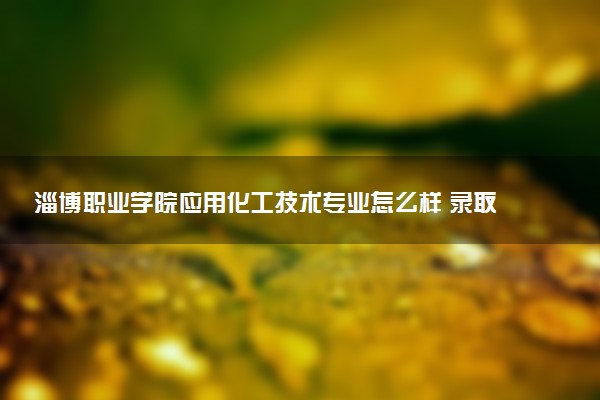 淄博职业学院应用化工技术专业怎么样 录取分数线多少