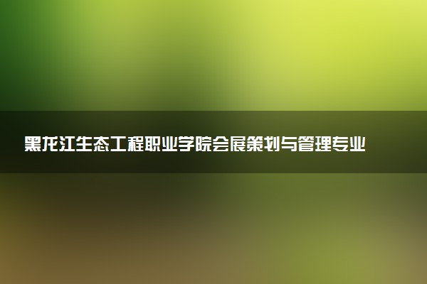 黑龙江生态工程职业学院会展策划与管理专业怎么样 录取分数线多少