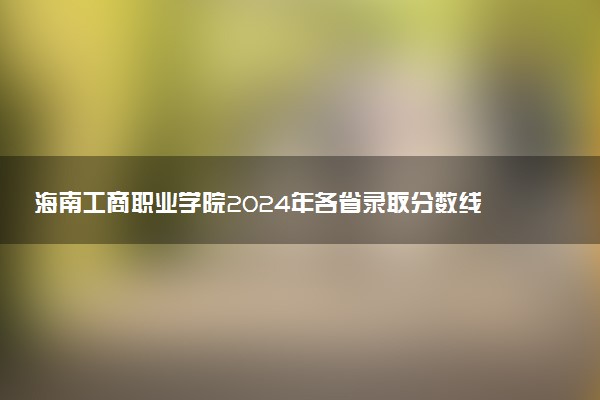 海南工商职业学院2024年各省录取分数线 多少分能考上