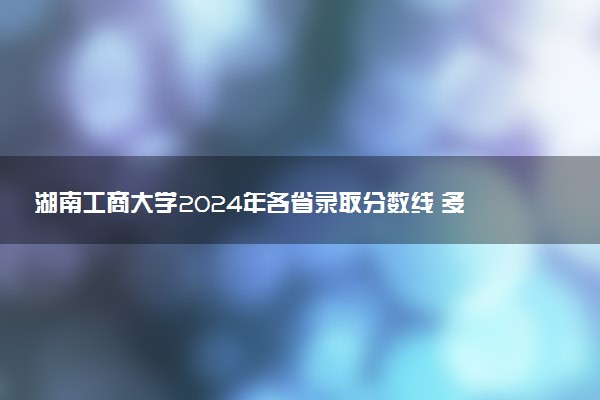 湖南工商大学2024年各省录取分数线 多少分能考上