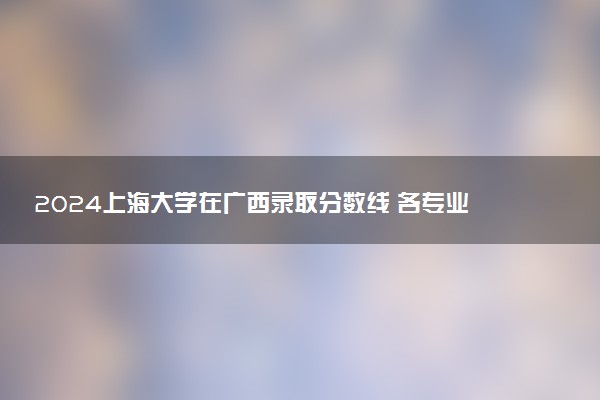 2024上海大学在广西录取分数线 各专业分数及位次