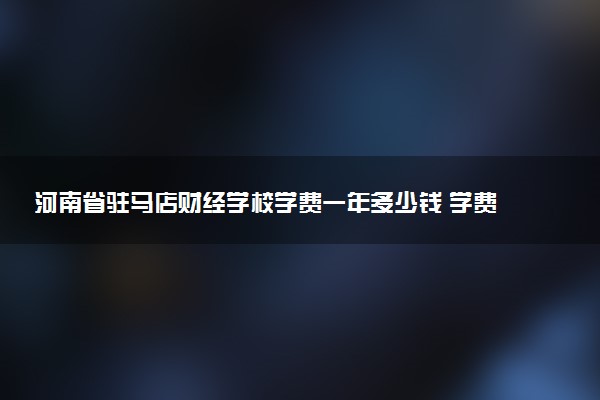 河南省驻马店财经学校学费一年多少钱 学费贵不贵