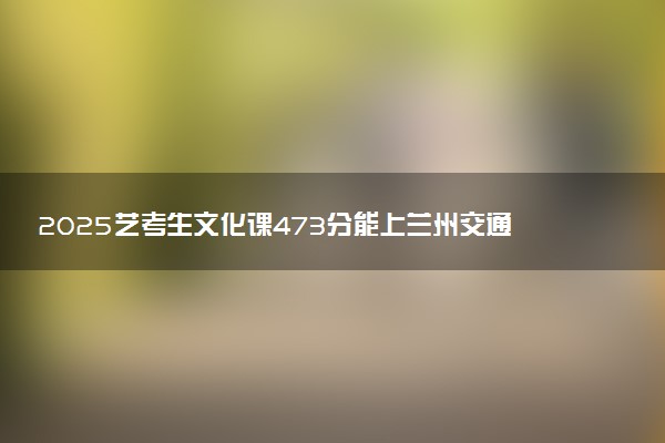 2025艺考生文化课473分能上兰州交通大学吗