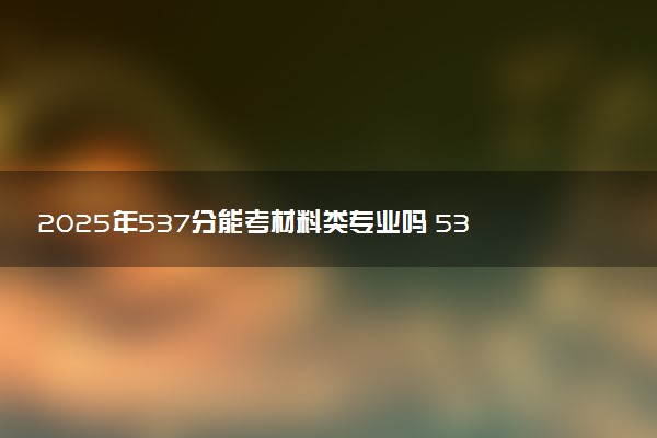 2025年537分能考材料类专业吗 537分材料类专业大学推荐