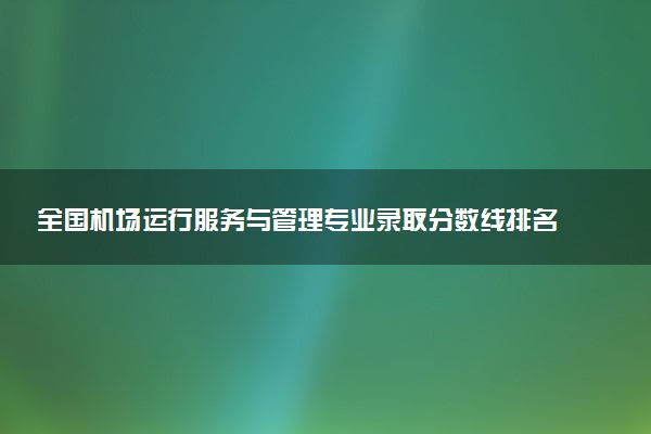 全国机场运行服务与管理专业录取分数线排名 附最低分的大学(2025年参考)