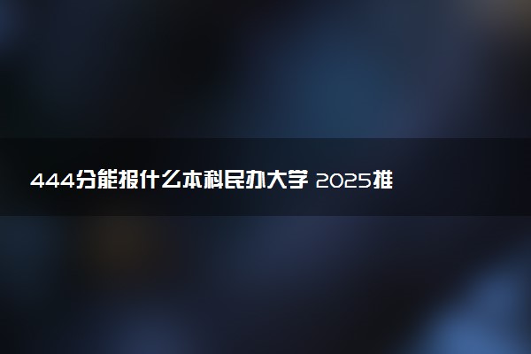 444分能报什么本科民办大学 2025推荐院校