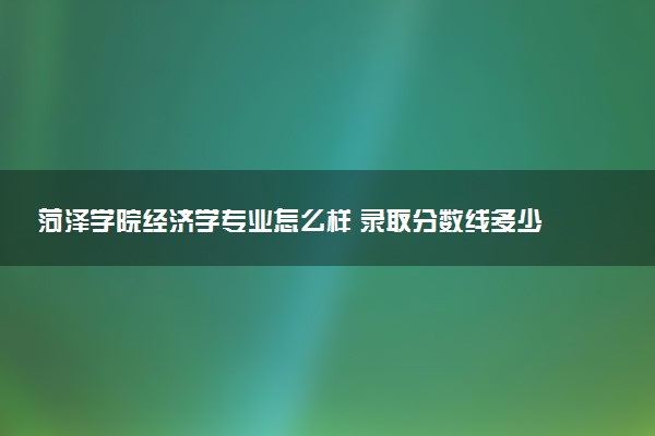 菏泽学院经济学专业怎么样 录取分数线多少