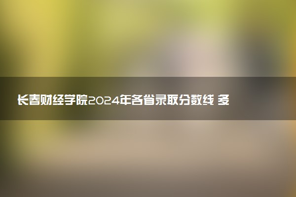 长春财经学院2024年各省录取分数线 多少分能考上