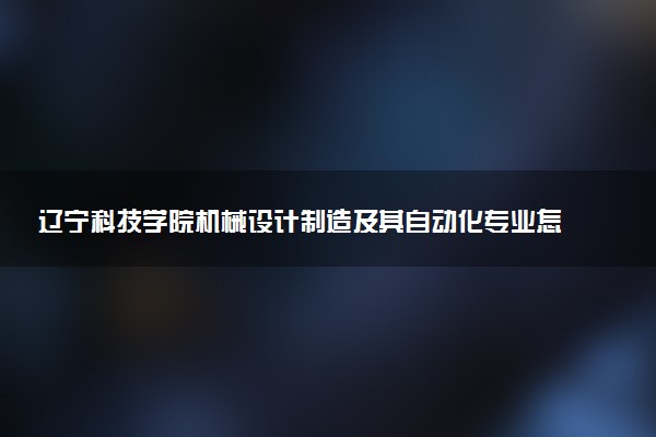 辽宁科技学院机械设计制造及其自动化专业怎么样 录取分数线多少