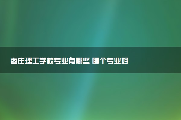 枣庄理工学校专业有哪些 哪个专业好