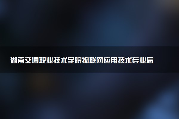 湖南交通职业技术学院物联网应用技术专业怎么样 录取分数线多少