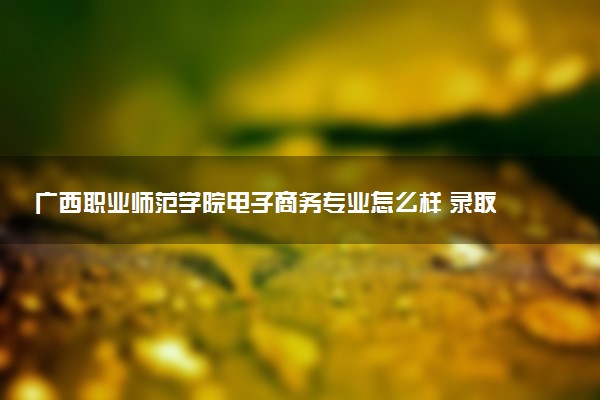广西职业师范学院电子商务专业怎么样 录取分数线多少