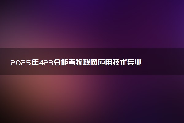 2025年423分能考物联网应用技术专业吗 423分物联网应用技术专业大学推荐