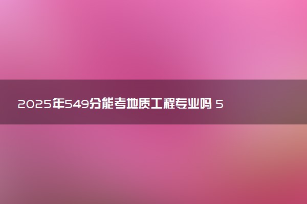 2025年549分能考地质工程专业吗 549分地质工程专业大学推荐