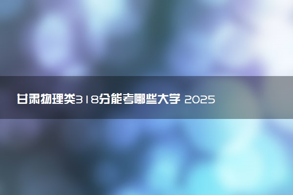 甘肃物理类318分能考哪些大学 2025考生稳上的大学名单