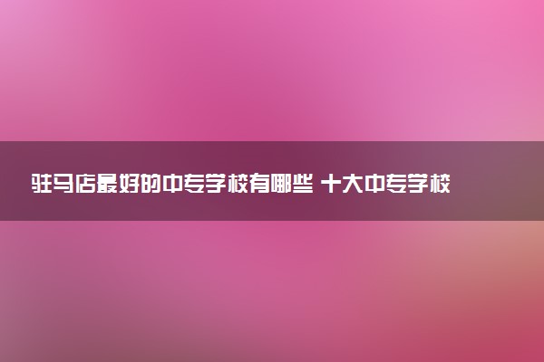 驻马店最好的中专学校有哪些 十大中专学校排名