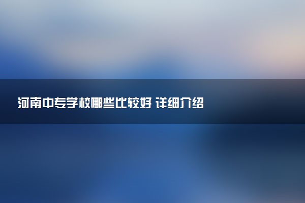 河南中专学校哪些比较好 详细介绍
