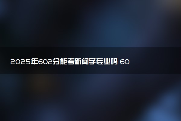 2025年602分能考新闻学专业吗 602分新闻学专业大学推荐