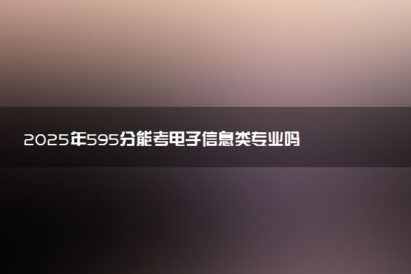 2025年595分能考电子信息类专业吗 595分电子信息类专业大学推荐