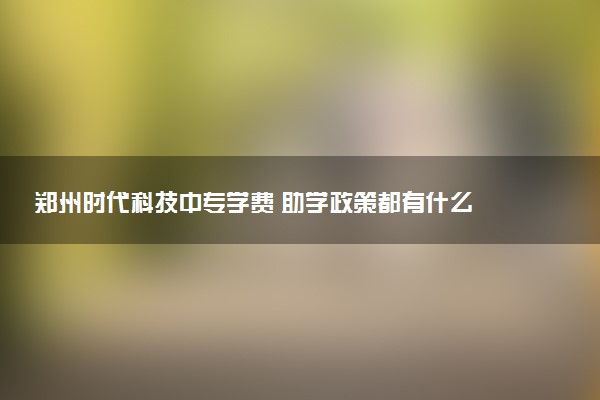 郑州时代科技中专学费 助学政策都有什么