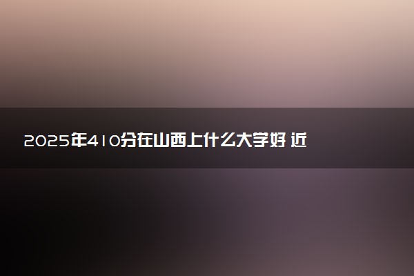 2025年410分在山西上什么大学好 近三年录取分数线是多少