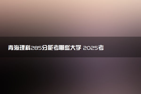青海理科285分能考哪些大学 2025考生稳上的大学名单