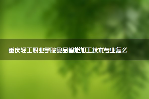 重庆轻工职业学院食品智能加工技术专业怎么样 录取分数线多少