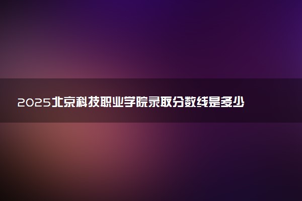 2025北京科技职业学院录取分数线是多少 各省最低分数线汇总