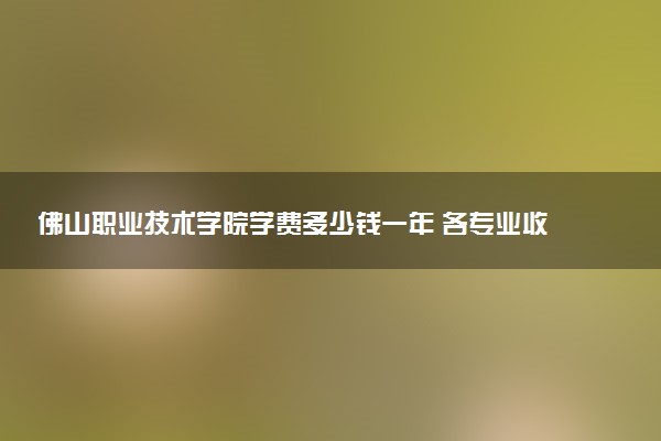 佛山职业技术学院学费多少钱一年 各专业收费标准（2025年参考）