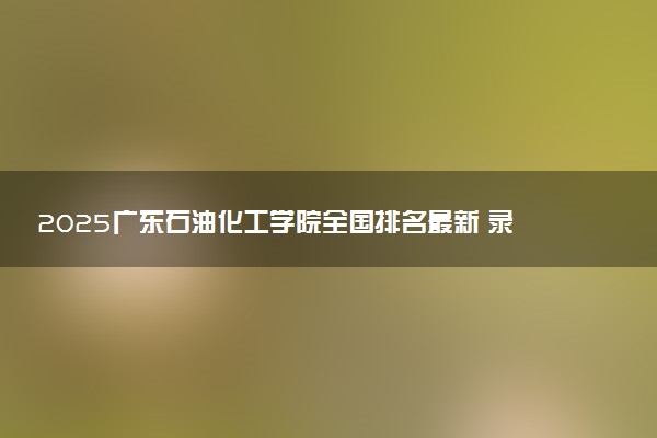 2025广东石油化工学院全国排名最新 录取分数线是多少