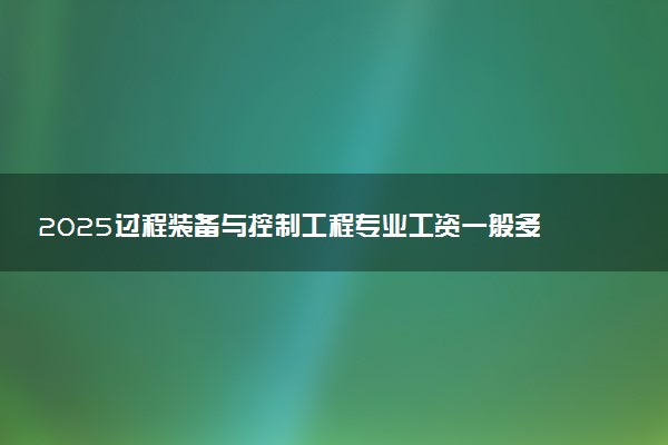 2025过程装备与控制工程专业工资一般多少 好找工作吗