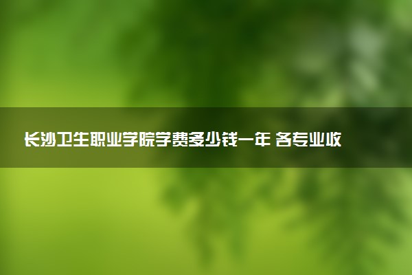 长沙卫生职业学院学费多少钱一年 各专业收费标准（2025年参考）