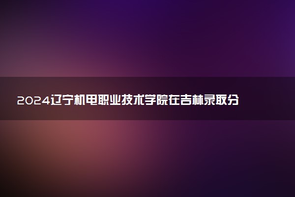 2024辽宁机电职业技术学院在吉林录取分数线 各专业分数及位次