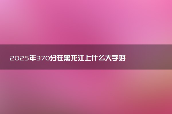 2025年370分在黑龙江上什么大学好 近三年录取分数线是多少