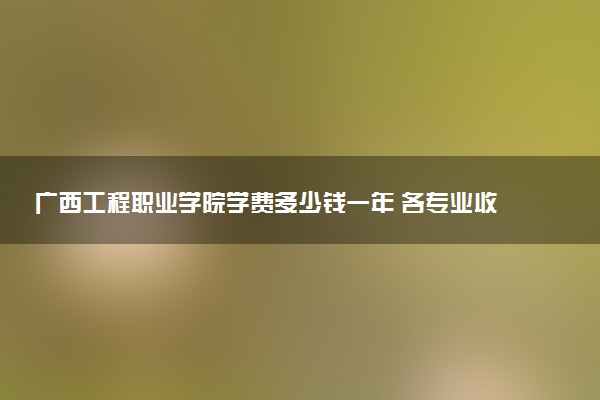 广西工程职业学院学费多少钱一年 各专业收费标准（2025年参考）