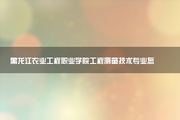 黑龙江农业工程职业学院工程测量技术专业怎么样 录取分数线多少