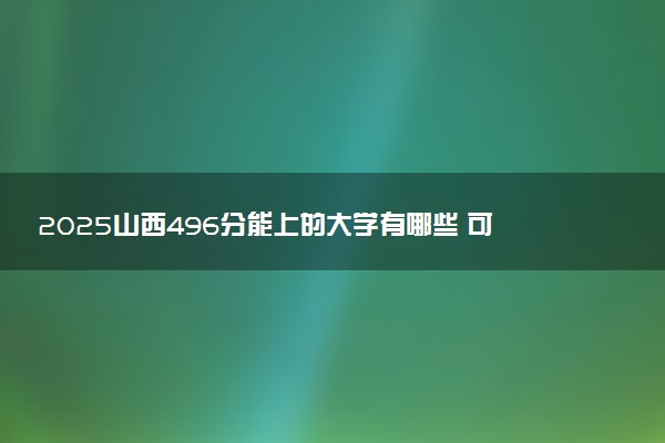 2025山西496分能上的大学有哪些 可以报考院校名单
