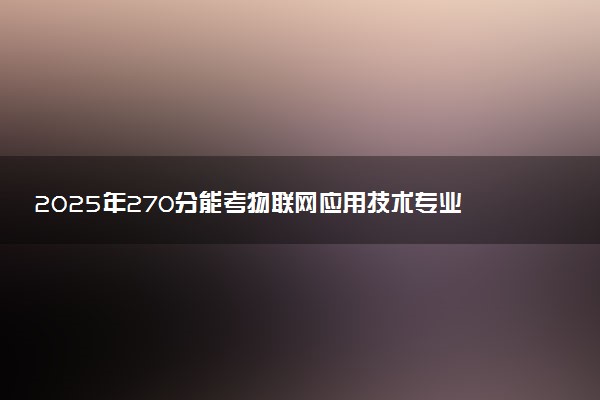 2025年270分能考物联网应用技术专业吗 270分物联网应用技术专业大学推荐