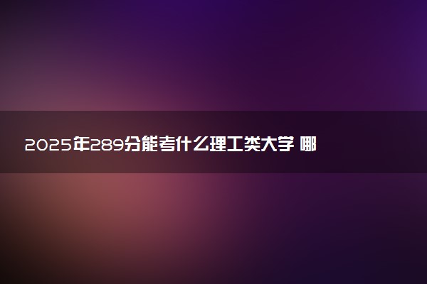 2025年289分能考什么理工类大学 哪些大学值得报