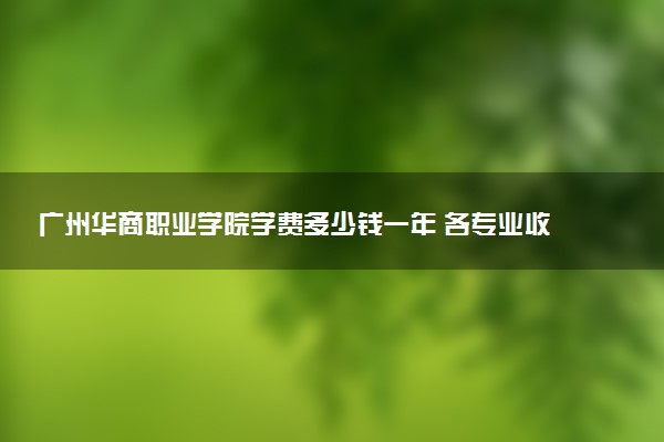 广州华商职业学院学费多少钱一年 各专业收费标准（2025年参考）