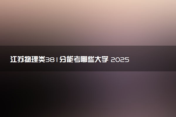 江苏物理类381分能考哪些大学 2025考生稳上的大学名单