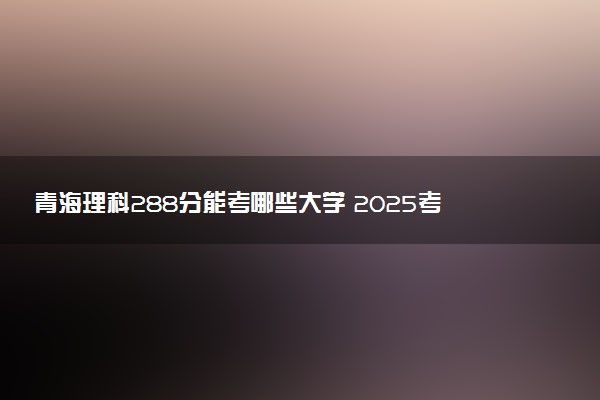 青海理科288分能考哪些大学 2025考生稳上的大学名单