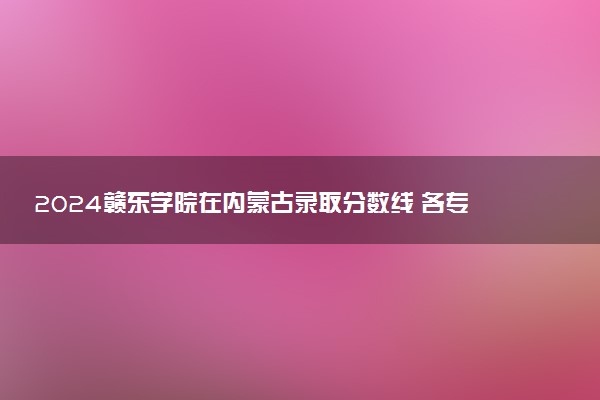 2024赣东学院在内蒙古录取分数线 各专业分数及位次
