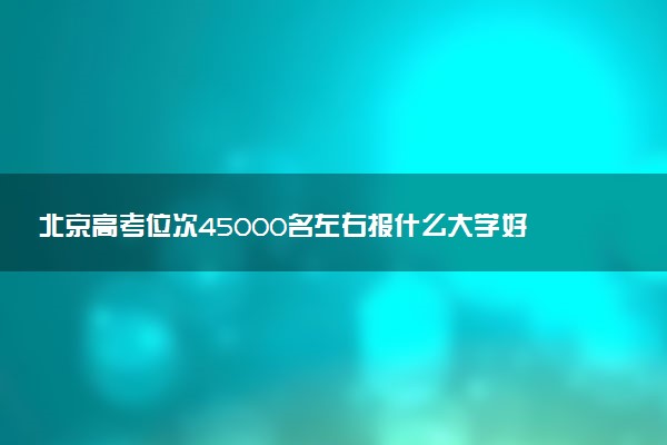 北京高考位次45000名左右报什么大学好（2025年参考）
