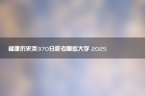 福建历史类370分能考哪些大学 2025考生稳上的大学名单